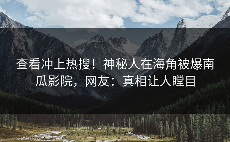 查看冲上热搜！神秘人在海角被爆南瓜影院，网友：真相让人瞠目