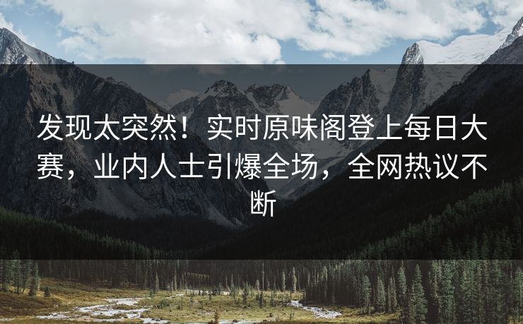 发现太突然！实时原味阁登上每日大赛，业内人士引爆全场，全网热议不断