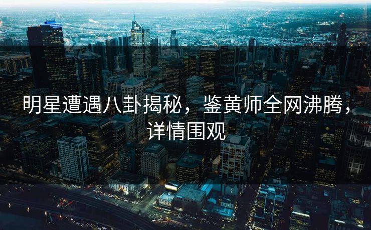 明星遭遇八卦揭秘，鉴黄师全网沸腾，详情围观