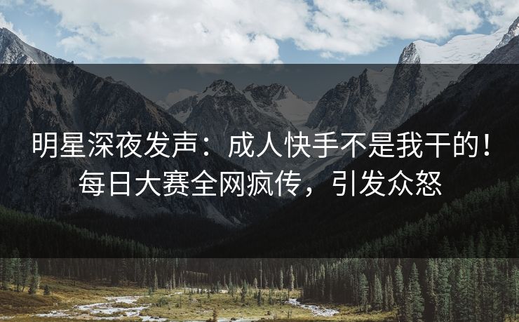 明星深夜发声：成人快手不是我干的！每日大赛全网疯传，引发众怒