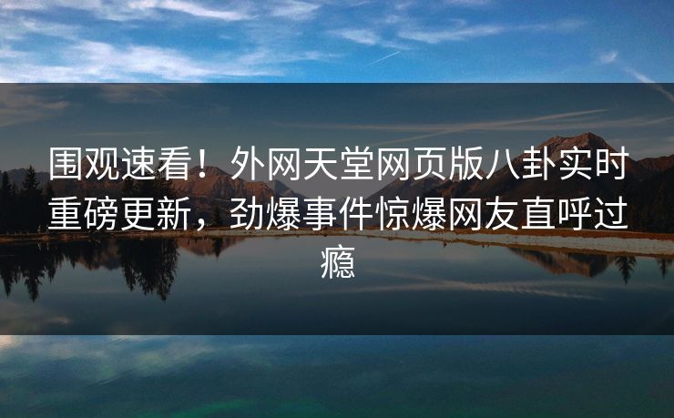 围观速看！外网天堂网页版八卦实时重磅更新，劲爆事件惊爆网友直呼过瘾