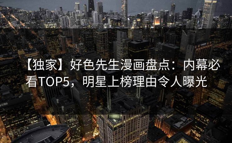 【独家】好色先生漫画盘点：内幕必看TOP5，明星上榜理由令人曝光