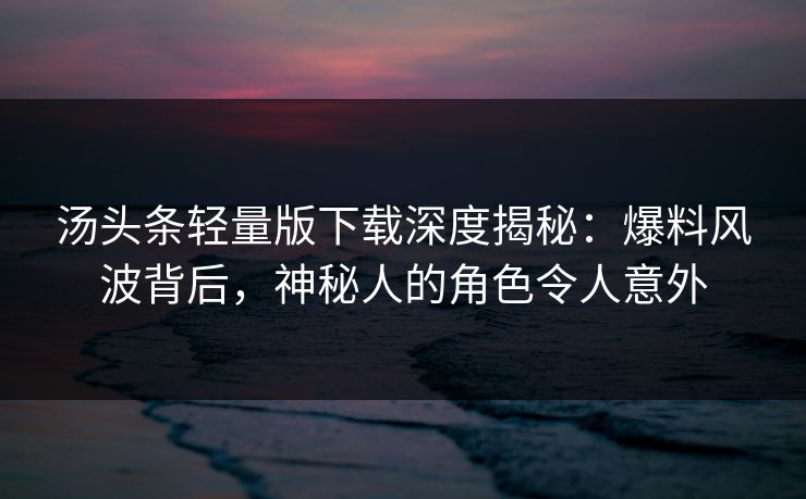 汤头条轻量版下载深度揭秘：爆料风波背后，神秘人的角色令人意外