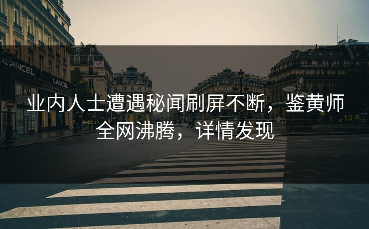 业内人士遭遇秘闻刷屏不断，鉴黄师全网沸腾，详情发现