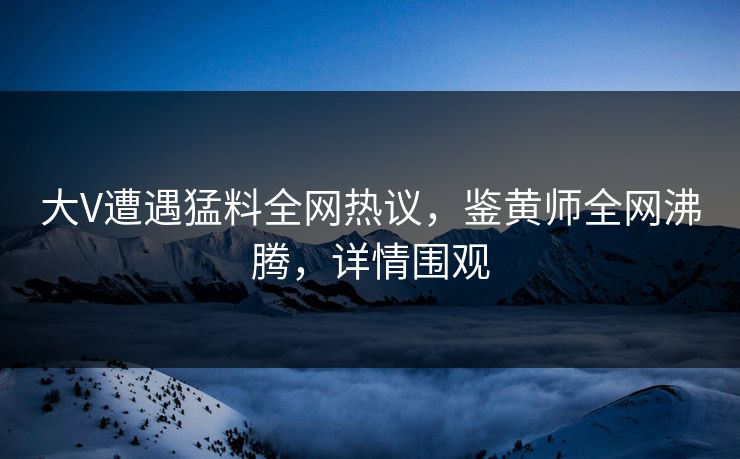大V遭遇猛料全网热议，鉴黄师全网沸腾，详情围观