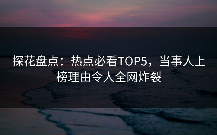 探花盘点：热点必看TOP5，当事人上榜理由令人全网炸裂