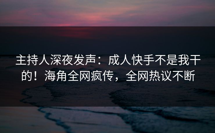 主持人深夜发声：成人快手不是我干的！海角全网疯传，全网热议不断