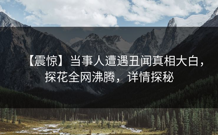 【震惊】当事人遭遇丑闻真相大白，探花全网沸腾，详情探秘