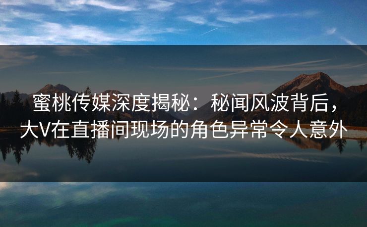 蜜桃传媒深度揭秘：秘闻风波背后，大V在直播间现场的角色异常令人意外