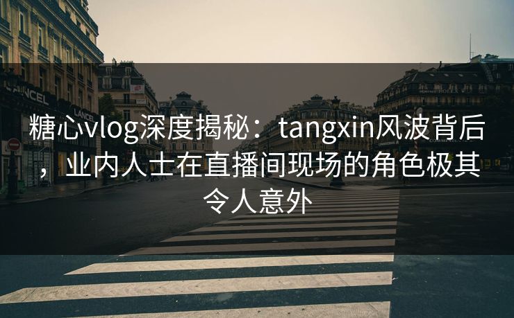 糖心vlog深度揭秘：tangxin风波背后，业内人士在直播间现场的角色极其令人意外