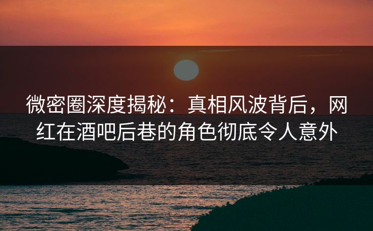 微密圈深度揭秘：真相风波背后，网红在酒吧后巷的角色彻底令人意外
