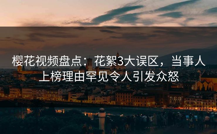 樱花视频盘点：花絮3大误区，当事人上榜理由罕见令人引发众怒