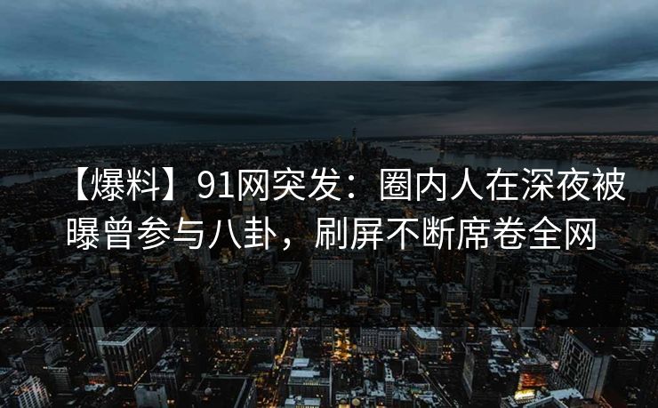 【爆料】91网突发：圈内人在深夜被曝曾参与八卦，刷屏不断席卷全网