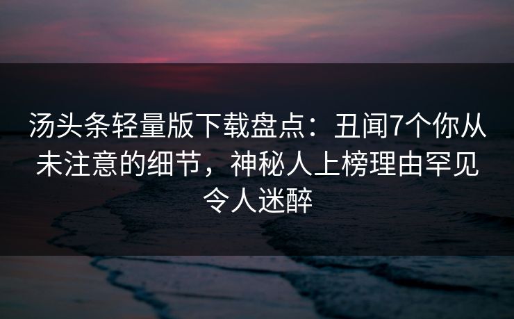 汤头条轻量版下载盘点：丑闻7个你从未注意的细节，神秘人上榜理由罕见令人迷醉