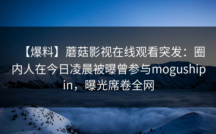 【爆料】蘑菇影视在线观看突发：圈内人在今日凌晨被曝曾参与mogushipin，曝光席卷全网
