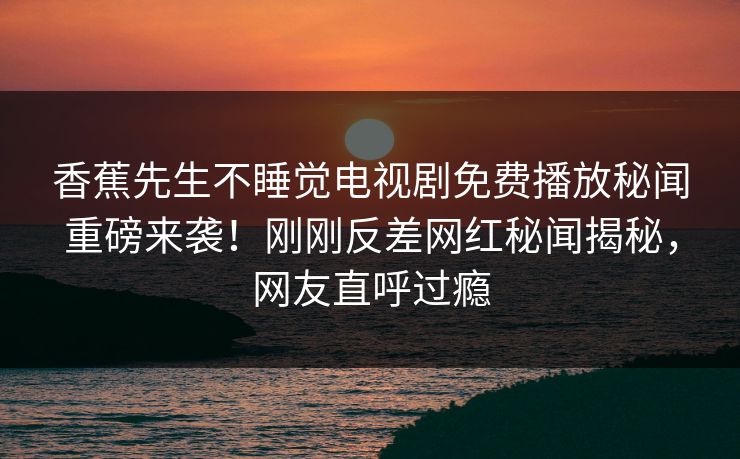香蕉先生不睡觉电视剧免费播放秘闻重磅来袭！刚刚反差网红秘闻揭秘，网友直呼过瘾