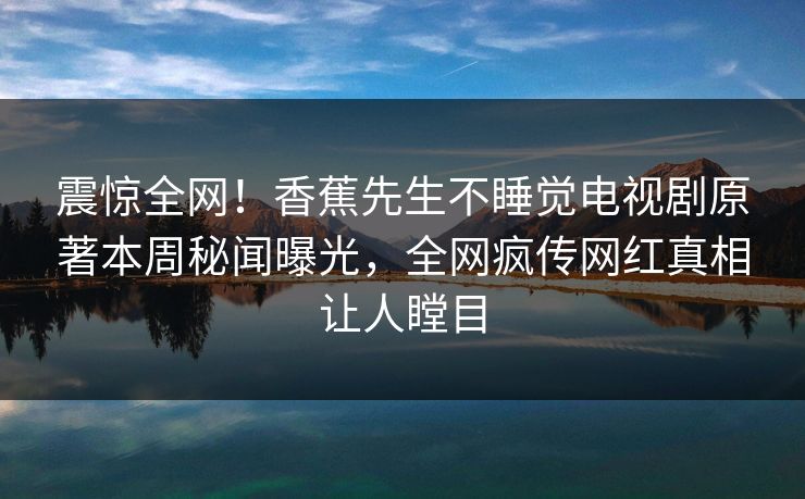 震惊全网！香蕉先生不睡觉电视剧原著本周秘闻曝光，全网疯传网红真相让人瞠目