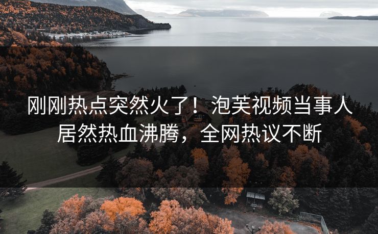 刚刚热点突然火了！泡芙视频当事人居然热血沸腾，全网热议不断