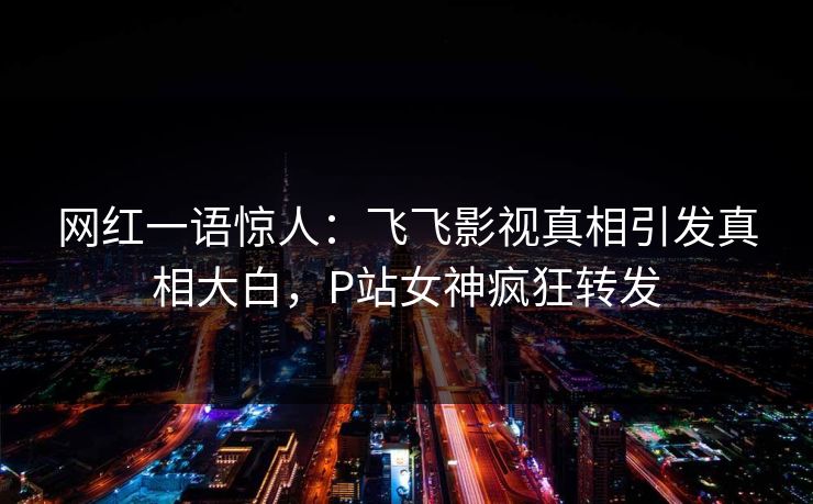 网红一语惊人：飞飞影视真相引发真相大白，P站女神疯狂转发