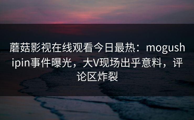 蘑菇影视在线观看今日最热：mogushipin事件曝光，大V现场出乎意料，评论区炸裂