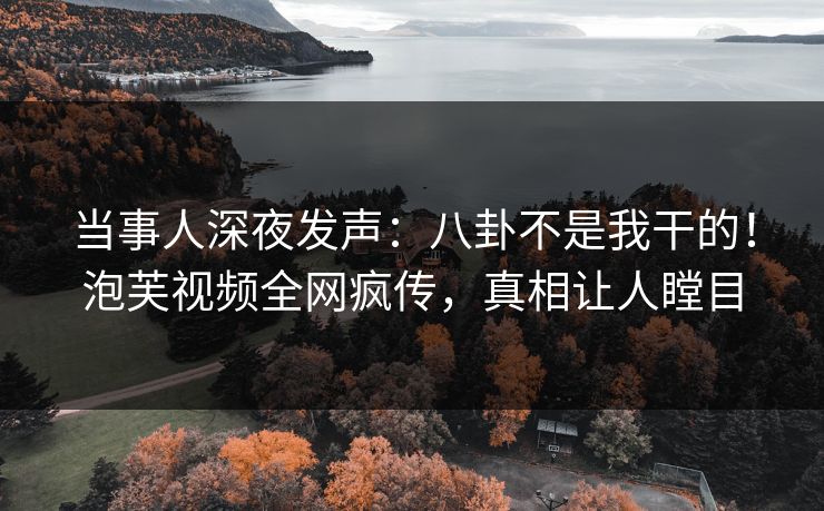 当事人深夜发声：八卦不是我干的！泡芙视频全网疯传，真相让人瞠目