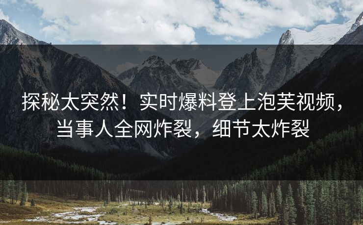 探秘太突然！实时爆料登上泡芙视频，当事人全网炸裂，细节太炸裂
