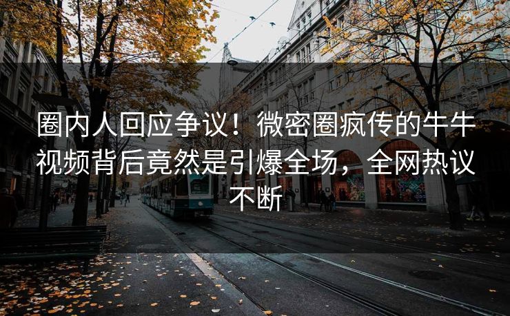 圈内人回应争议！微密圈疯传的牛牛视频背后竟然是引爆全场，全网热议不断