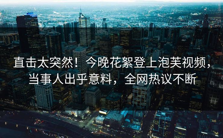 直击太突然！今晚花絮登上泡芙视频，当事人出乎意料，全网热议不断