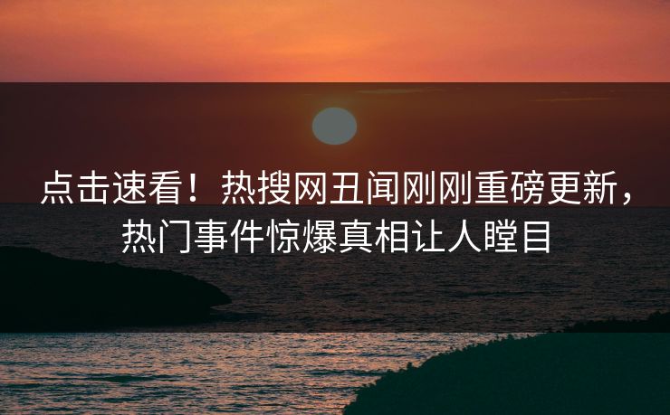 点击速看！热搜网丑闻刚刚重磅更新，热门事件惊爆真相让人瞠目