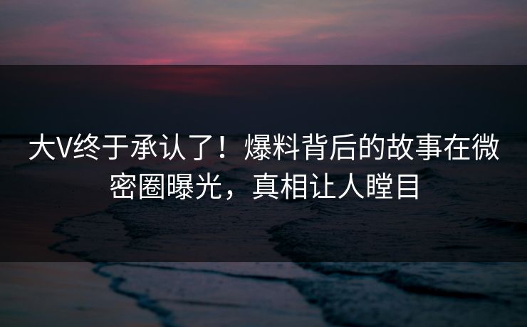 大V终于承认了！爆料背后的故事在微密圈曝光，真相让人瞠目