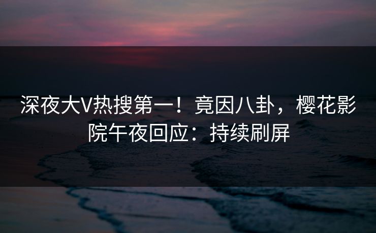 深夜大V热搜第一！竟因八卦，樱花影院午夜回应：持续刷屏
