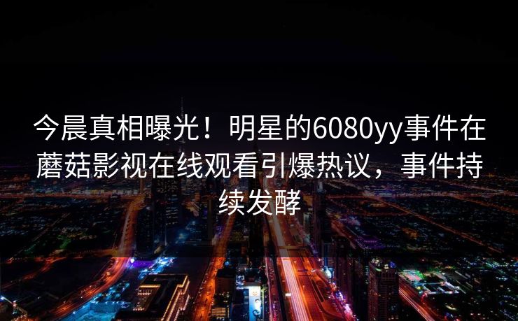 今晨真相曝光！明星的6080yy事件在蘑菇影视在线观看引爆热议，事件持续发酵