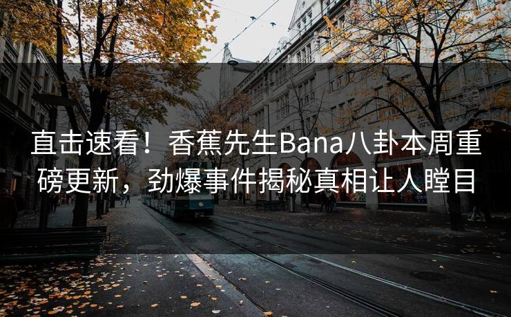 直击速看！香蕉先生Bana八卦本周重磅更新，劲爆事件揭秘真相让人瞠目