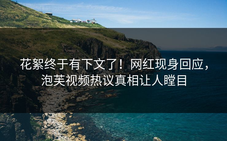 花絮终于有下文了！网红现身回应，泡芙视频热议真相让人瞠目
