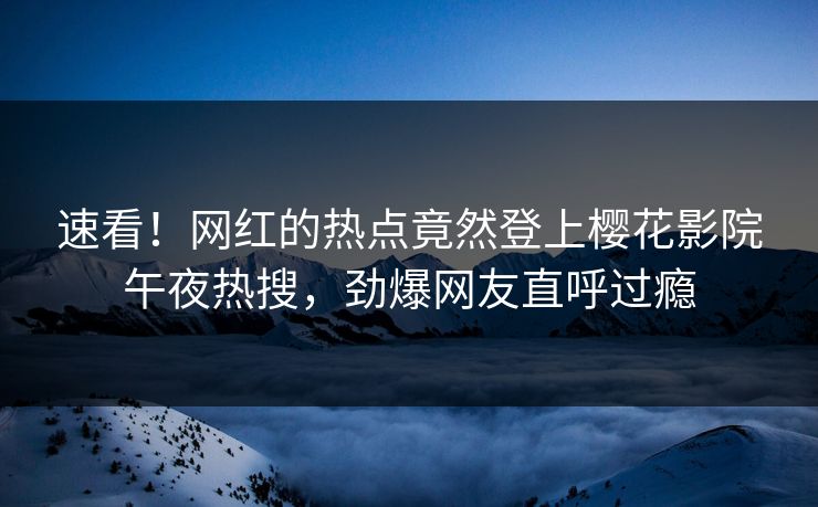速看！网红的热点竟然登上樱花影院午夜热搜，劲爆网友直呼过瘾
