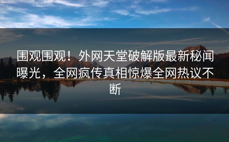围观围观！外网天堂破解版最新秘闻曝光，全网疯传真相惊爆全网热议不断