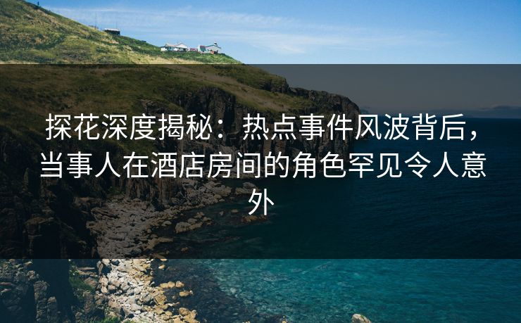 探花深度揭秘：热点事件风波背后，当事人在酒店房间的角色罕见令人意外