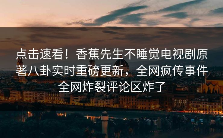 点击速看！香蕉先生不睡觉电视剧原著八卦实时重磅更新，全网疯传事件全网炸裂评论区炸了