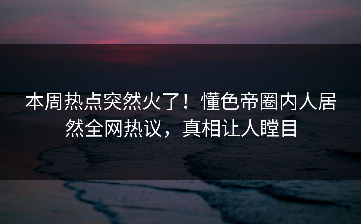 本周热点突然火了！懂色帝圈内人居然全网热议，真相让人瞠目