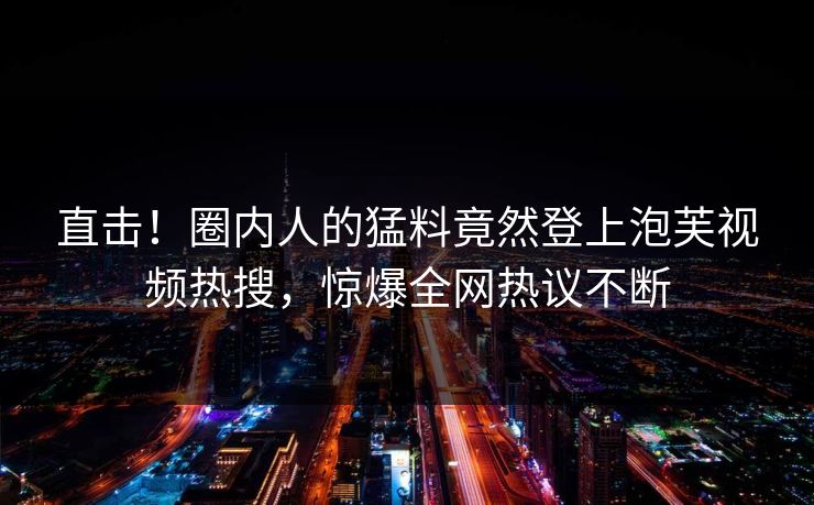 直击！圈内人的猛料竟然登上泡芙视频热搜，惊爆全网热议不断