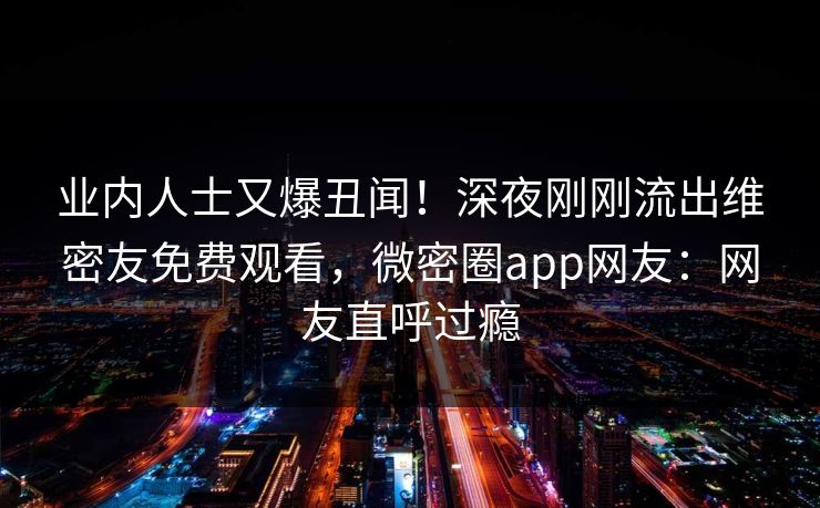 业内人士又爆丑闻！深夜刚刚流出维密友免费观看，微密圈app网友：网友直呼过瘾