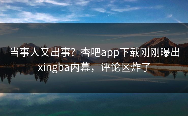 当事人又出事？杏吧app下载刚刚曝出xingba内幕，评论区炸了