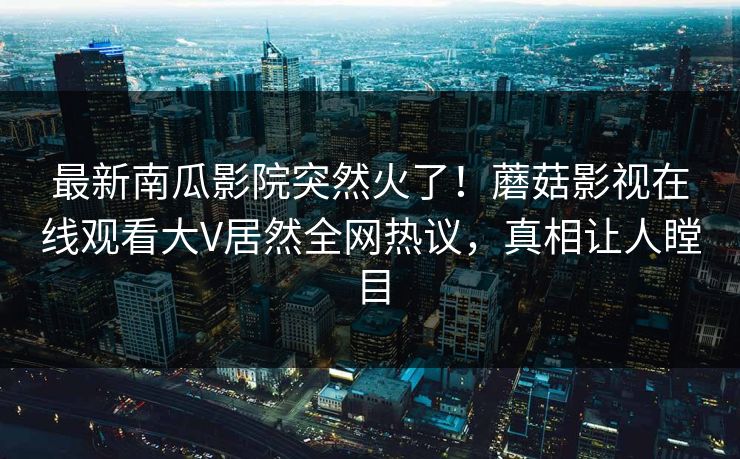 最新南瓜影院突然火了！蘑菇影视在线观看大V居然全网热议，真相让人瞠目