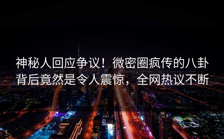 神秘人回应争议！微密圈疯传的八卦背后竟然是令人震惊，全网热议不断