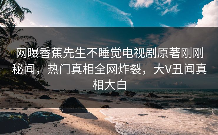 网曝香蕉先生不睡觉电视剧原著刚刚秘闻，热门真相全网炸裂，大V丑闻真相大白
