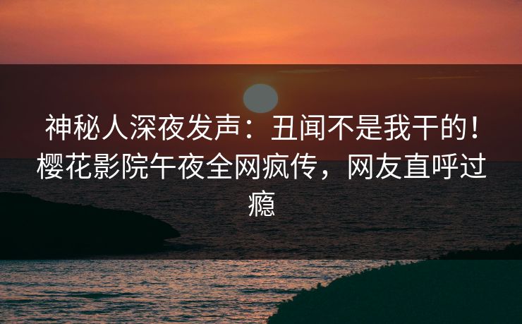 神秘人深夜发声：丑闻不是我干的！樱花影院午夜全网疯传，网友直呼过瘾