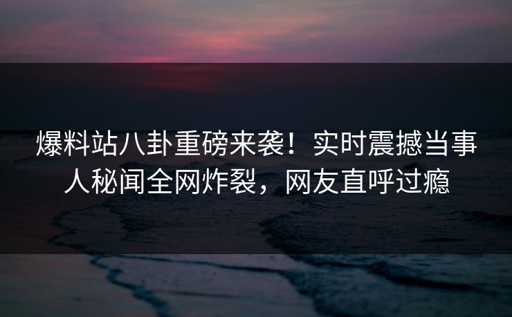 爆料站八卦重磅来袭！实时震撼当事人秘闻全网炸裂，网友直呼过瘾