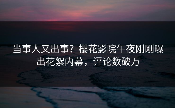 当事人又出事？樱花影院午夜刚刚曝出花絮内幕，评论数破万