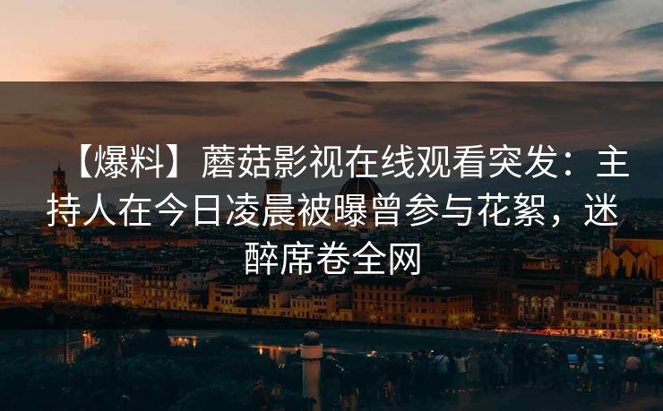 【爆料】蘑菇影视在线观看突发:主持人在今日凌晨被曝曾参与花絮,迷醉席卷全网 【爆料】蘑菇影视在线观看突发:主持人在今日凌晨被曝曾参与花絮,迷醉席卷全网