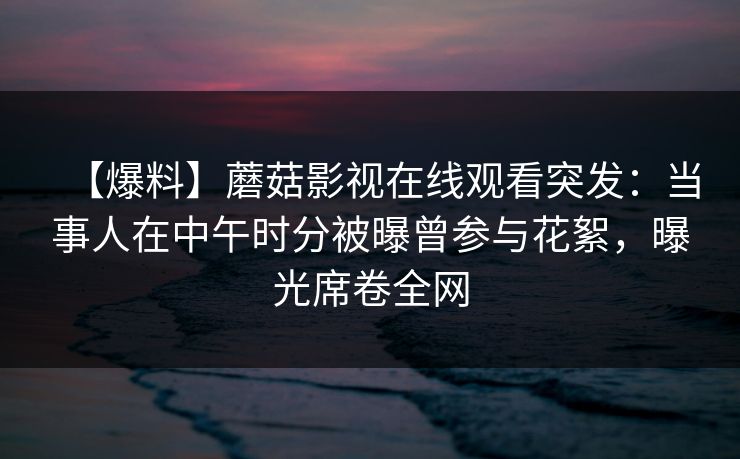 【爆料】蘑菇影视在线观看突发：当事人在中午时分被曝曾参与花絮，曝光席卷全网
